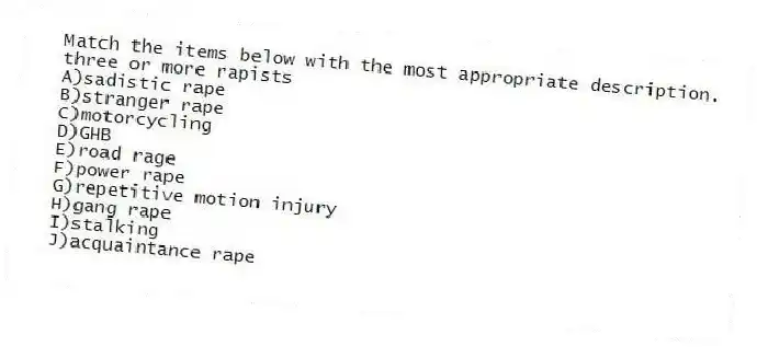 Match the items below with the most appropriate description.
-three or more rapists
A)sadistic rape
B)stranger rape
C)motorcycling
D)GHB
E)road rage
F)power rape
G)repetitive motion injury
H)gang rape
I)stalking
J)acquaintance rape