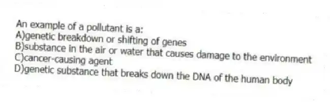 An example of a pollutant is a:
A)genetic breakdown or shifting of genes
B)substance in the air or water that causes damage to the environment
C)cancer-causing agent
D)genetic substance that breaks down the DNA of the human body