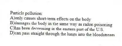 Particle pollution:
A)only causes short-term effects on the body
B)damages the body in the same way as radon poisoning
C)has been decreasing in the eastern part of the U.S.
D)can pass straight through the lungs into the bloodstream