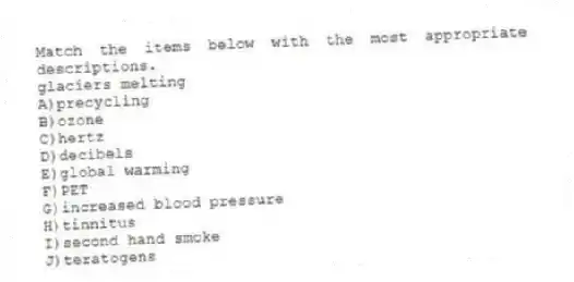 Match the items below with the most appropriate descriptions.
-glaciers melting
A)precycling
B)ozone
C)hertz
D)decibels
E)global warming
F)PET
G)increased blood pressure
H)tinnitus
I)second hand smoke
J)teratogens