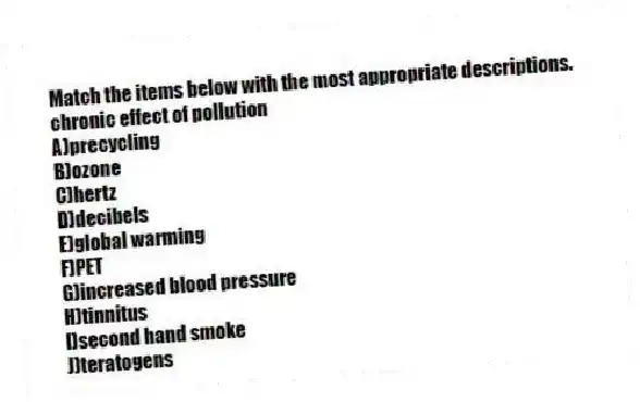 Match the items below with the most appropriate descriptions.
-chronic effect of pollution
A)precycling
B)ozone
C)hertz
D)decibels
E)global warming
F)PET
G)increased blood pressure
H)tinnitus
I)second hand smoke
J)teratogens