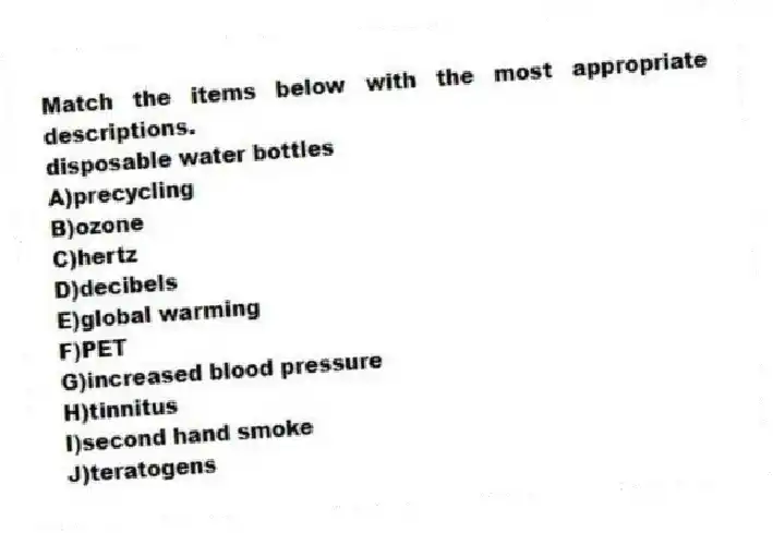 Match the items below with the most appropriate descriptions.
-disposable water bottles
A)precycling
B)ozone
C)hertz
D)decibels
E)global warming
F)PET
G)increased blood pressure
H)tinnitus
I)second hand smoke
J)teratogens