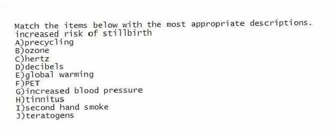 Match the items below with the most appropriate descriptions.
-increased risk of stillbirth
A)precycling
B)ozone
C)hertz
D)decibels
E)global warming
F)PET
G)increased blood pressure
H)tinnitus
I)second hand smoke
J)teratogens