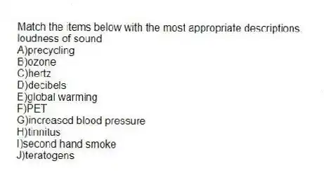 Match the items below with the most appropriate descriptions.
-loudness of sound
A)precycling
B)ozone
C)hertz
D)decibels
E)global warming
F)PET
G)increased blood pressure
H)tinnitus
I)second hand smoke
J)teratogens