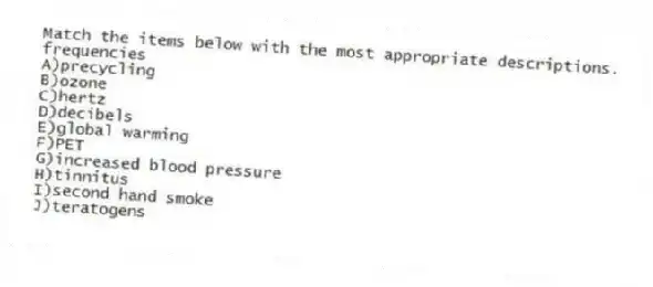 Match the items below with the most appropriate descriptions.
-frequencies
A)precycling
B)ozone
C)hertz
D)decibels
E)global warming
F)PET
G)increased blood pressure
H)tinnitus
I)second hand smoke
J)teratogens