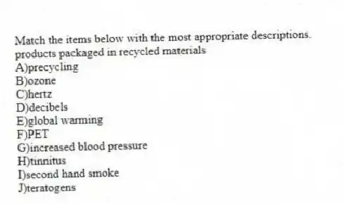 Match the items below with the most appropriate descriptions.
-products packaged in recycled materials
A)precycling
B)ozone
C)hertz
D)decibels
E)global warming
F)PET
G)increased blood pressure
H)tinnitus
I)second hand smoke
J)teratogens