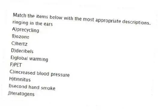 Match the items below with the most appropriate descriptions.
-ringing in the ears
A)precycling
B)ozone
C)hertz
D)decibels
E)global warming
F)PET
G)increased blood pressure
H)tinnitus
I)second hand smoke
J)teratogens