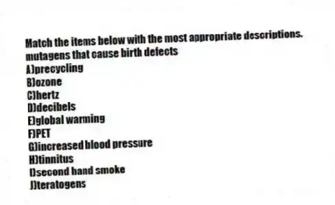 Match the items below with the most appropriate descriptions.
-mutagens that cause birth defects
A)precycling
B)ozone
C)hertz
D)decibels
E)global warming
F)PET
G)increased blood pressure
H)tinnitus
I)second hand smoke
J)teratogens
