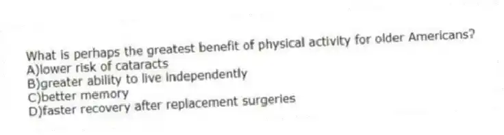 What is perhaps the greatest benefit of physical activity for older Americans?
A)lower risk of cataracts
B)greater ability to live independently
C)better memory
D)faster recovery after replacement surgeries