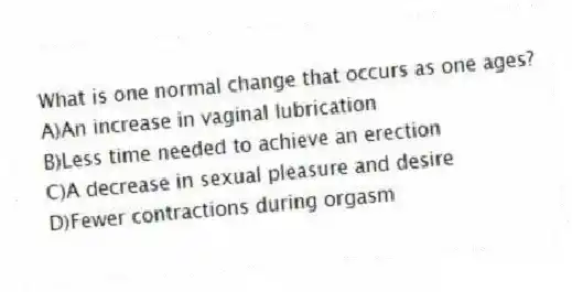 What is one normal change that occurs as one ages?
A)An increase in vaginal lubrication
B)Less time needed to achieve an erection
C)A decrease in sexual pleasure and desire
D)Fewer contractions during orgasm