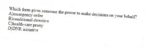 Which form gives someone the power to make decisions on your behalf?
A)emergency order
B)conditional directive
C)health-care proxy
D)DNR initiative