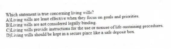 Which statement is true concerning living wills?
A)Living wills are least effective when they focus on goals and priorities.
B)Living wills are not considered legally binding.
C)Living wills provide instructions for the use or nonuse of life-sustaining procedures.
D)Living wills should be kept in a secure place like a safe deposit box.