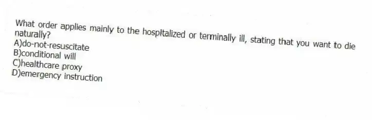 What order applies mainly to the hospitalized or terminally ill, stating that you want to die naturally?
A)do-not-resuscitate
B)conditional will
C)healthcare proxy
D)emergency instruction