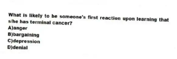 What is likely to be someone's first reaction upon learning that s/he has terminal cancer?
A)anger
B)bargaining
C)depression
D)denial
