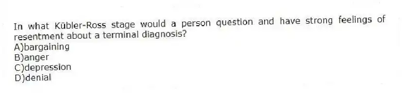 In what Kübler-Ross stage would a person question and have strong feelings of resentment about a terminal diagnosis?
A)bargaining
B)anger
C)depression
D)denial