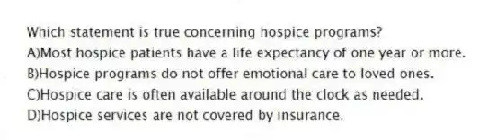 Which statement is true concerning hospice programs?
A)Most hospice patients have a life expectancy of one year or more.
B)Hospice programs do not offer emotional care to loved ones.
C)Hospice care is often available around the clock as needed.
D)Hospice services are not covered by insurance.
