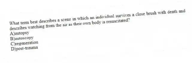 What term best describes a scene in which an individual survives a close brush with death and describes watching from the air as their own body is resuscitated?
A)autopsy
B)autoscopy
C)regeneration
D)post-trauma