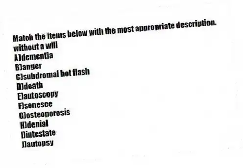 Match the items below with the most appropriate description.
-without a will
A)dementia
B)anger
C)subdromal hot flash
D)death
E)autoscopy
F)senesce
G)osteoporosis
H)denial
I)intestate
J)autopsy