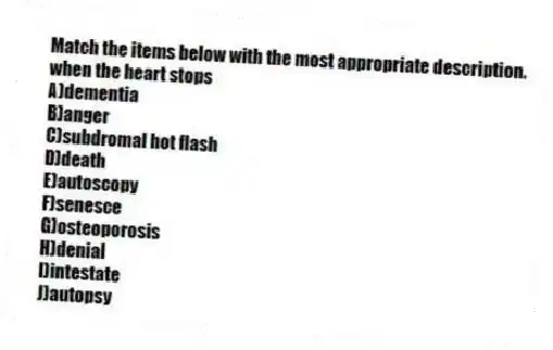 Match the items below with the most appropriate description.
-when the heart stops
A)dementia
B)anger
C)subdromal hot flash
D)death
E)autoscopy
F)senesce
G)osteoporosis
H)denial
I)intestate
J)autopsy