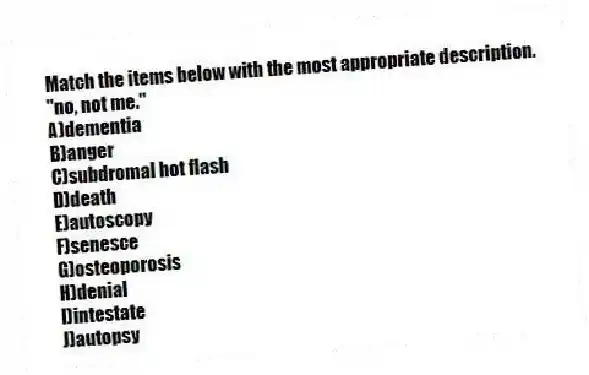 Match the items below with the most appropriate description.
-"no, not me."
A)dementia
B)anger
C)subdromal hot flash
D)death
E)autoscopy
F)senesce
G)osteoporosis
H)denial
I)intestate
J)autopsy