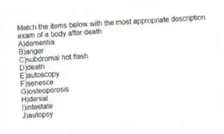 Match the items below with the most appropriate description.
-exam of a body after death
A)dementia
B)anger
C)subdromal hot flash
D)death
E)autoscopy
F)senesce
G)osteoporosis
H)denial
I)intestate
J)autopsy