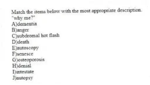 Match the items below with the most appropriate description.
-"why me?"
A)dementia
B)anger
C)subdromal hot flash
D)death
E)autoscopy
F)senesce
G)osteoporosis
H)denial
I)intestate
J)autopsy