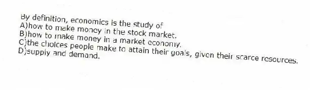 By definition, economics is the study of
A)how to make money in the stock market.
B)how to make money in a market economy.
C)the choices people make to attain their goals, given their scarce resources.
D)supply and demand.