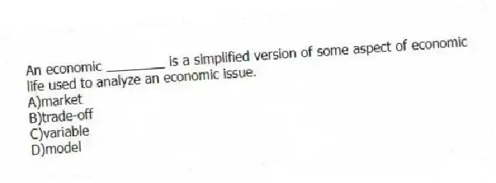 An economic ________ is a simplified version of some aspect of economic life used to analyze an economic issue.
A)market
B)trade-off
C)variable
D)model