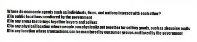 Where do economic agents such as individuals, firms, and nations interact with each other?
A)in public locations monitored by the government
B)in any arena that brings together buyers and sellers
C)in any physical location where people can physically get together for selling goods, such as shopping malls
D)in any location where transactions can be monitored by consumer groups and taxed by the government