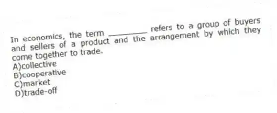 In economics, the term ________ refers to a group of buyers and sellers of a product and the arrangement by which they come together to trade.
A)collective
B)cooperative
C)market
D)trade-off