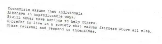 Economists assume that individuals
A)behave in unpredictable ways.
B)will never take actions to help others.
C)prefer to live in a society that values fairness above all else.
D)are rational and respond to incentives.