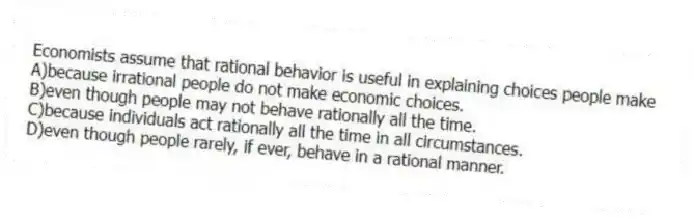 Economists assume that rational behavior is useful in explaining choices people make
A)because irrational people do not make economic choices.
B)even though people may not behave rationally all the time.
C)because individuals act rationally all the time in all circumstances.
D)even though people rarely, if ever, behave in a rational manner.
