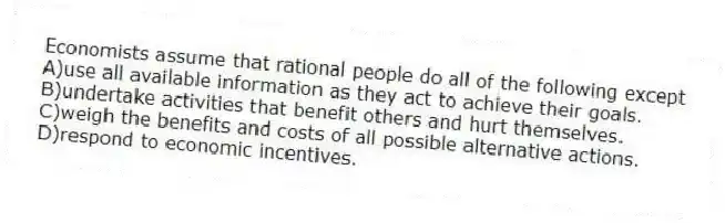 Economists assume that rational people do all of the following except
A)use all available information as they act to achieve their goals.
B)undertake activities that benefit others and hurt themselves.
C)weigh the benefits and costs of all possible alternative actions.
D)respond to economic incentives.