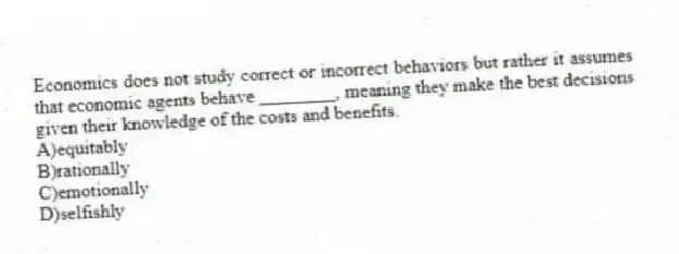 Economics does not study correct or incorrect behaviors but rather it assumes that economic agents behave ________, meaning they make the best decisions given their knowledge of the costs and benefits.
A)equitably
B)rationally
C)emotionally
D)selfishly