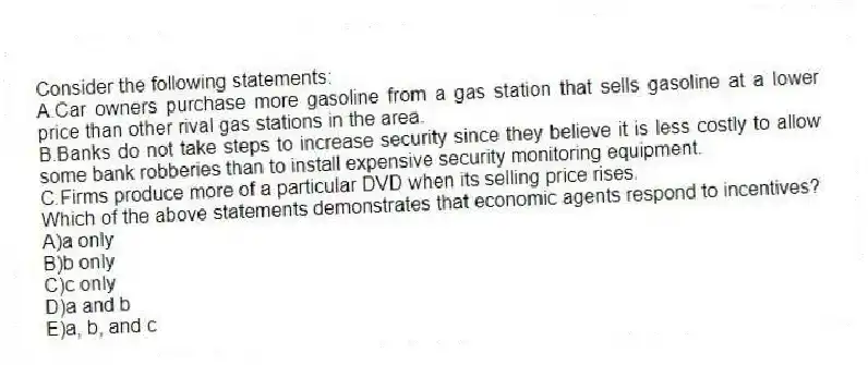 Consider the following statements:
A.Car owners purchase more gasoline from a gas station that sells gasoline at a lower price than other rival gas stations in the area.
B.Banks do not take steps to increase security since they believe it is less costly to allow some bank robberies than to install expensive security monitoring equipment.
C.Firms produce more of a particular DVD when its selling price rises.
Which of the above statements demonstrates that economic agents respond to incentives?
A)a only
B)b only
C)c only
D)a and b
E)a, b, and c