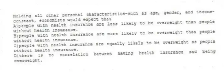 Holding all other personal characteristics-such as age, gender, and income-constant, economists would expect that
A)people with health insurance are less likely to be overweight than people without health insurance.
B)people with health insurance are more likely to be overweight than people without health insurance.
C)people with health insurance are equally likely to be overweight as people without health insurance.
D)there is no correlation between having health insurance and being overweight.