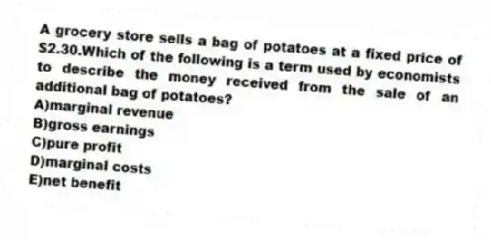 A grocery store sells a bag of potatoes at a fixed price of $2.30.Which of the following is a term used by economists to describe the money received from the sale of an additional bag of potatoes?
A)marginal revenue
B)gross earnings
C)pure profit
D)marginal costs
E)net benefit
