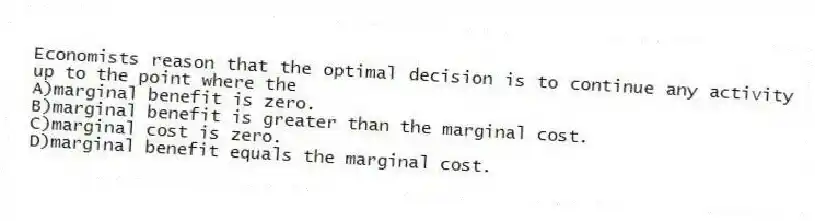 Economists reason that the optimal decision is to continue any activity up to the point where the
A)marginal benefit is zero.
B)marginal benefit is greater than the marginal cost.
C)marginal cost is zero.
D)marginal benefit equals the marginal cost.