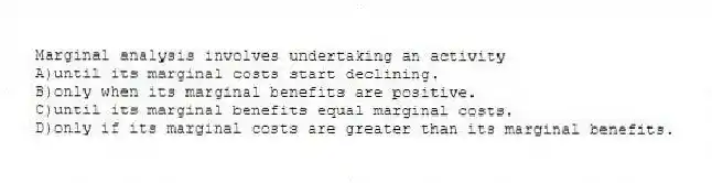 Marginal analysis involves undertaking an activity
A)until its marginal costs start declining.
B)only when its marginal benefits are positive.
C)until its marginal benefits equal marginal costs.
D)only if its marginal costs are greater than its marginal benefits.