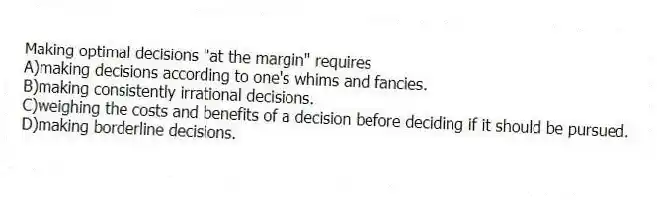Making optimal decisions "at the margin" requires
A)making decisions according to one's whims and fancies.
B)making consistently irrational decisions.
C)weighing the costs and benefits of a decision before deciding if it should be pursued.
D)making borderline decisions.