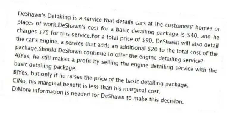 DeShawn's Detailing is a service that details cars at the customers' homes or places of work.DeShawn's cost for a basic detailing package is $40, and he charges $75 for this service.For a total price of $90, DeShawn will also detail the car's engine, a service that adds an additional $20 to the total cost of the package.Should DeShawn continue to offer the engine detailing service?
A)Yes, he still makes a profit by selling the engine detailing service with the basic detailing package.
B)Yes, but only if he raises the price of the basic detailing package.
C)No, his marginal benefit is less than his marginal cost.
D)More information is needed for DeShawn to make this decision.