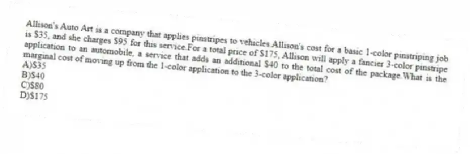 Allison's Auto Art is a company that applies pinstripes to vehicles.Allison's cost for a basic 1-color pinstriping job is $35, and she charges $95 for this service.For a total price of $175, Allison will apply a fancier 3-color pinstripe application to an automobile, a service that adds an additional $40 to the total cost of the package.What is the marginal cost of moving up from the 1-color application to the 3-color application?
A)$35
B)$40
C)$80
D)$175