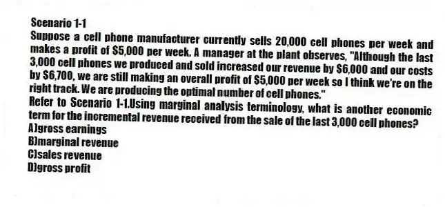 Scenario 1-1
Suppose a cell phone manufacturer currently sells 20,000 cell phones per week and makes a profit of $5,000 per week. A manager at the plant observes, "Although the last 3,000 cell phones we produced and sold increased our revenue by $6,000 and our costs by $6,700, we are still making an overall profit of $5,000 per week so I think we're on the right track. We are producing the optimal number of cell phones."
-Refer to Scenario 1-1.Using marginal analysis terminology, what is another economic term for the incremental revenue received from the sale of the last 3,000 cell phones?
A)gross earnings
B)marginal revenue
C)sales revenue
D)gross profit