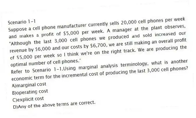 Scenario 1-1
Suppose a cell phone manufacturer currently sells 20,000 cell phones per week and makes a profit of $5,000 per week. A manager at the plant observes, "Although the last 3,000 cell phones we produced and sold increased our revenue by $6,000 and our costs by $6,700, we are still making an overall profit of $5,000 per week so I think we're on the right track. We are producing the optimal number of cell phones."
-Refer to Scenario 1-1.Using marginal analysis terminology, what is another economic term for the incremental cost of producing the last 3,000 cell phones?
A)marginal cost
B)operating cost
C)explicit cost
D)Any of the above terms are correct.