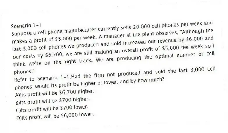 Scenario 1-1
Suppose a cell phone manufacturer currently sells 20,000 cell phones per week and makes a profit of $5,000 per week. A manager at the plant observes, "Although the last 3,000 cell phones we produced and sold increased our revenue by $6,000 and our costs by $6,700, we are still making an overall profit of $5,000 per week so I think we're on the right track. We are producing the optimal number of cell phones."
-Refer to Scenario 1-1.Had the firm not produced and sold the last 3,000 cell phones, would its profit be higher or lower, and by how much?
A)Its profit will be $6,700 higher.
B)Its profit will be $700 higher.
C)Its profit will be $700 lower.
D)Its profit will be $6,000 lower.
