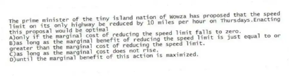 The prime minister of the tiny island nation of Wowza has proposed that the speed limit on its only highway be reduced by 10 miles per hour on Thursdays.Enacting this proposal would be optimal
A)only if the marginal cost of reducing the speed limit falls to zero.
B)as long as the marginal benefit of reducing the speed limit is just equal to or greater than the marginal cost of reducing the speed limit.
C)as long as the marginal cost does not rise.
D)until the marginal benefit of this action is maximized.