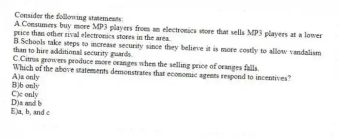 Consider the following statements:
A.Consumers buy more MP3 players from an electronics store that sells MP3 players at a lower price than other rival electronics stores in the area.
B.Schools take steps to increase security since they believe it is more costly to allow vandalism than to hire additional security guards.
C.Citrus growers produce more oranges when the selling price of oranges falls.
Which of the above statements demonstrates that economic agents respond to incentives?
A)a only
B)b only
C)c only
D)a and b
E)a, b, and c