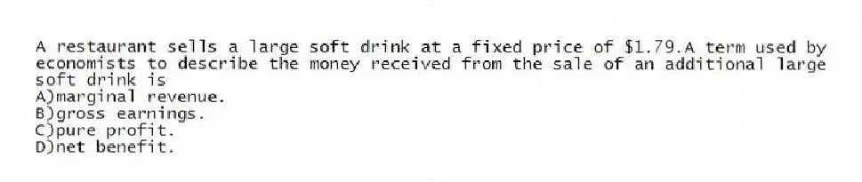 A restaurant sells a large soft drink at a fixed price of $1.79.A term used by economists to describe the money received from the sale of an additional large soft drink is
A)marginal revenue.
B)gross earnings.
C)pure profit.
D)net benefit.