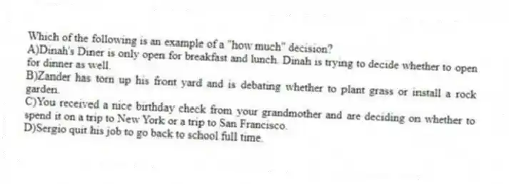 Which of the following is an example of a "how much" decision?
A)Dinah's Diner is only open for breakfast and lunch. Dinah is trying to decide whether to open for dinner as well.
B)Zander has torn up his front yard and is debating whether to plant grass or install a rock garden.
C)You received a nice birthday check from your grandmother and are deciding on whether to spend it on a trip to New York or a trip to San Francisco.
D)Sergio quit his job to go back to school full time.