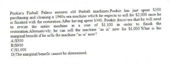 Pookie's Pinball Palace restores old Pinball machines.Pookie has just spent $300 purchasing and cleaning a 1960s-era machine which he expects to sell for $2,000 once he is finished with the restoration.After having spent $300, Pookie discovers that he will need to rewire the entire machine at a cost of $1,100 in order to finish the restoration.Alternatively, he can sell the machine "as is" now for $1,000.What is his marginal benefit if he sells the machine "as is" now?
A)$300
B)$900
C)$1,000
D)The marginal benefit cannot be determined.
